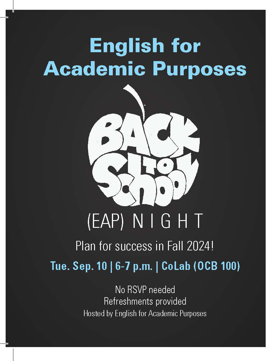 English for Academic Purposes Back to School Night. Plan for success in Fall 2024! Tue. Sep. 10 | 6-7 p.m. | CoLab (OCB 100) No RSVP needed Refreshments provided.